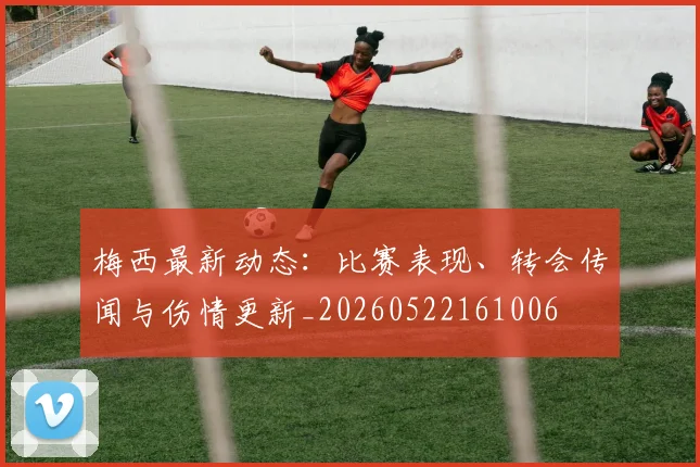 梅西最新动态：比赛表现、转会传闻与伤情更新_20260522161006